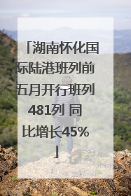 湖南怀化国际陆港班列前五月开行班列481列 同比增长45%