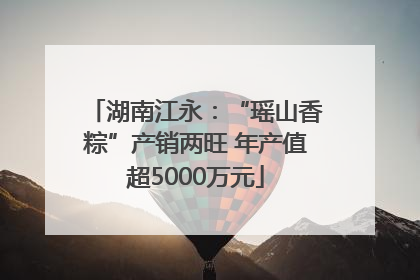 湖南江永：“瑶山香粽”产销两旺 年产值超5000万元