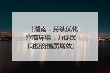 湖南：持续优化营商环境，力促民间投资提质增效