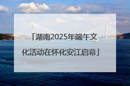湖南2025年端午文化活动在怀化安江启幕