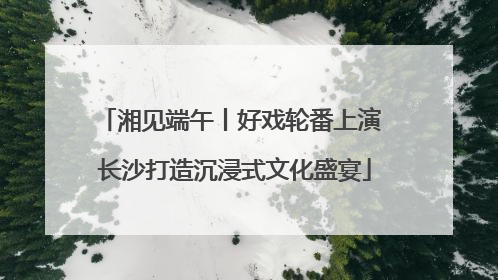 湘见端午丨好戏轮番上演 长沙打造沉浸式文化盛宴