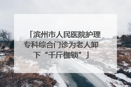 滨州市人民医院护理专科综合门诊为老人卸下“千斤枷锁”
