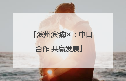 滨州滨城区：中日合作 共赢发展