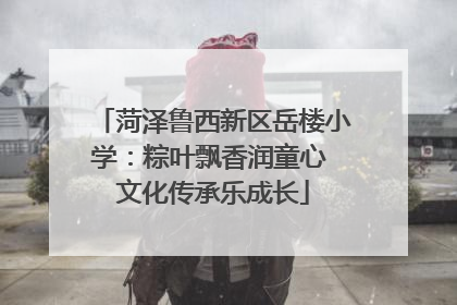 菏泽鲁西新区岳楼小学：粽叶飘香润童心 文化传承乐成长