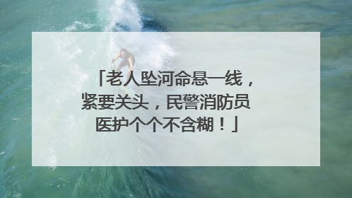 老人坠河命悬一线，紧要关头，民警消防员医护个个不含糊！