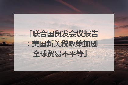 联合国贸发会议报告：美国新关税政策加剧全球贸易不平等