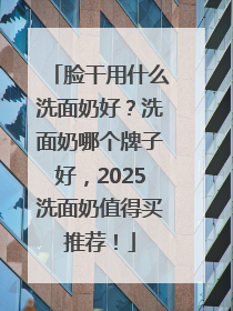 脸干用什么洗面奶好？洗面奶哪个牌子好，2025洗面奶值得买推荐！