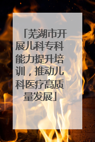 芜湖市开展儿科专科能力提升培训，推动儿科医疗高质量发展