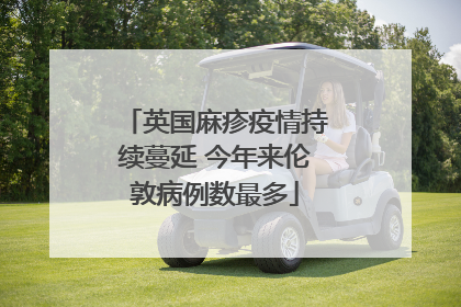 英国麻疹疫情持续蔓延 今年来伦敦病例数最多