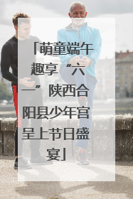 萌童端午 趣享“六一”陕西合阳县少年宫呈上节日盛宴