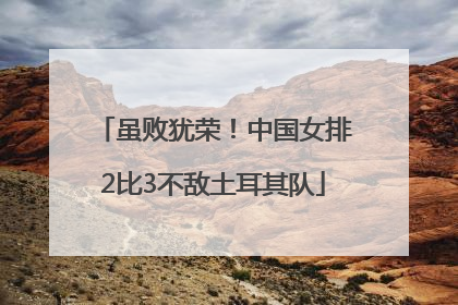 虽败犹荣！中国女排2比3不敌土耳其队