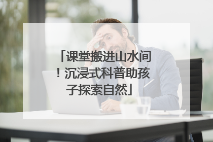 课堂搬进山水间！沉浸式科普助孩子探索自然