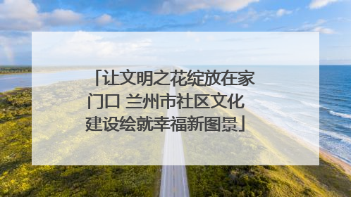 让文明之花绽放在家门口 兰州市社区文化建设绘就幸福新图景