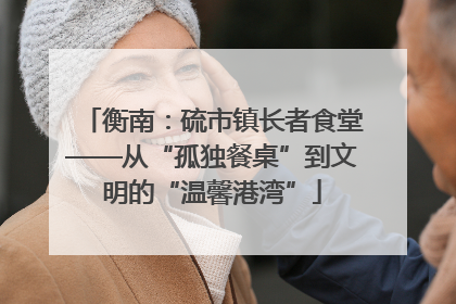 衡南：硫市镇长者食堂——从“孤独餐桌”到文明的“温馨港湾”