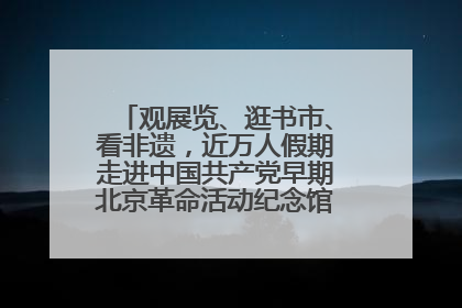 观展览、逛书市、看非遗，近万人假期走进中国共产党早期北京革命活动纪念馆解锁参观新体验