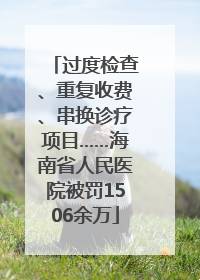 过度检查、重复收费、串换诊疗项目……海南省人民医院被罚1506余万
