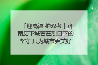 迎高温 护双考｜济南历下城管在烈日下的坚守 只为城市更美好 学子更安心