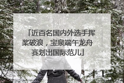 近百名国内外选手挥桨破浪，宝泉端午龙舟赛划出国际范儿