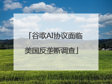 谷歌AI协议面临美国反垄断调查