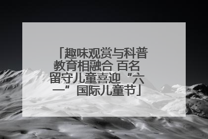 趣味观赏与科普教育相融合 百名留守儿童喜迎“六一”国际儿童节