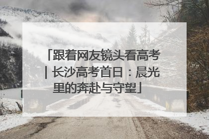 跟着网友镜头看高考｜长沙高考首日：晨光里的奔赴与守望