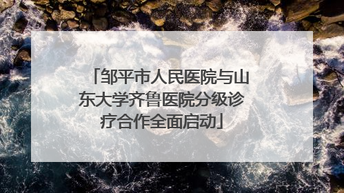 邹平市人民医院与山东大学齐鲁医院分级诊疗合作全面启动