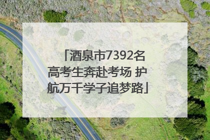 酒泉市7392名高考生奔赴考场 护航万千学子追梦路