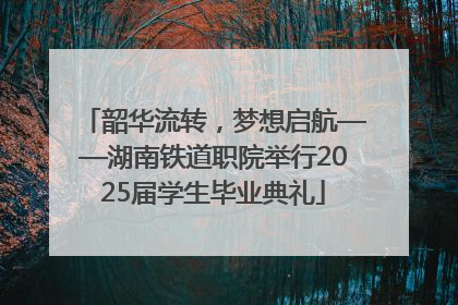 韶华流转，梦想启航——湖南铁道职院举行2025届学生毕业典礼