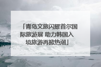 青岛文旅闪耀首尔国际旅游展 助力韩国入境旅游再掀热潮