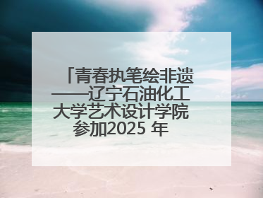青春执笔绘非遗——辽宁石油化工大学艺术设计学院参加2025 年辽宁省“非遗新青年”高校优秀作品推荐活动