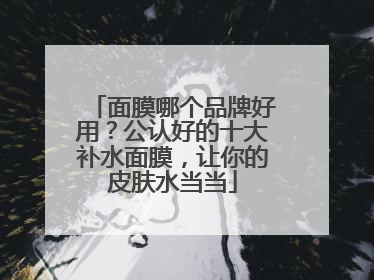 面膜哪个品牌好用？公认好的十大补水面膜，让你的皮肤水当当