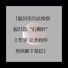 银川市兴庆检察院打造“石榴籽”工作室 让矛盾纠纷化解于基层