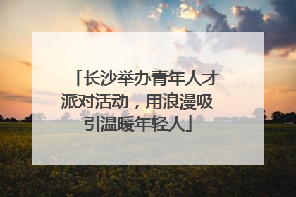 长沙举办青年人才派对活动，用浪漫吸引温暖年轻人