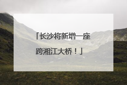 长沙将新增一座跨湘江大桥！