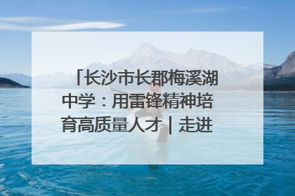 长沙市长郡梅溪湖中学：用雷锋精神培育高质量人才｜走进新时代“雷锋传人 长沙榜样”
