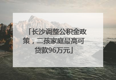 长沙调整公积金政策，二孩家庭最高可贷款96万元