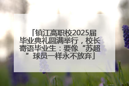 镇江高职校2025届毕业典礼圆满举行，校长寄语毕业生：要像“苏超”球员一样永不放弃