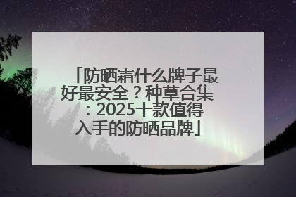 防晒霜什么牌子最好最安全？种草合集：2025十款值得入手的防晒品牌