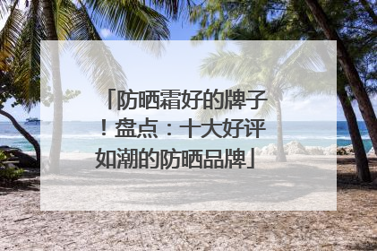 防晒霜好的牌子！盘点：十大好评如潮的防晒品牌