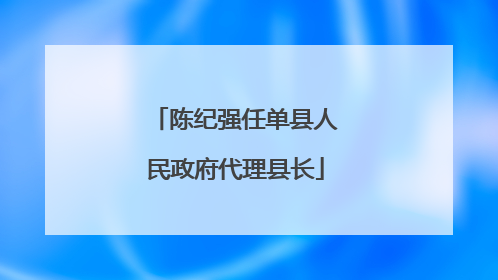 陈纪强任单县人民政府代理县长