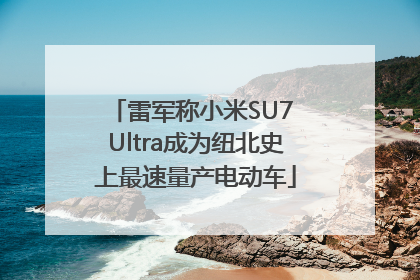 雷军称小米SU7 Ultra成为纽北史上最速量产电动车