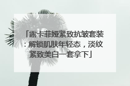 露卡菲娅紧致抗皱套装：解锁肌肤年轻态，淡纹紧致美白一套拿下