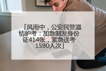 风雨中，公安民警温情护考：加急制发身份证414张，紧急送考1590人次