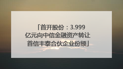 首开股份：3.999亿元向中信金融资产转让首信丰泰合伙企业份额