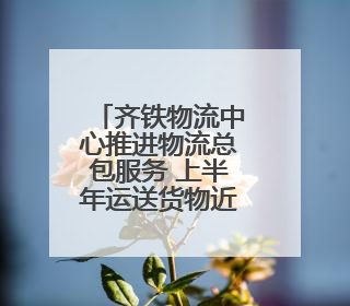 齐铁物流中心推进物流总包服务 上半年运送货物近170万吨