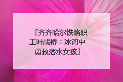齐齐哈尔铁路职工叶战桥：冰河中勇救落水女孩