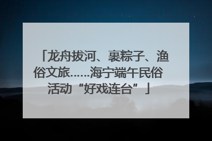 龙舟拔河、裹粽子、渔俗文旅……海宁端午民俗活动“好戏连台”