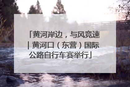 黄河岸边，与风竞速｜黄河口（东营）国际公路自行车赛举行