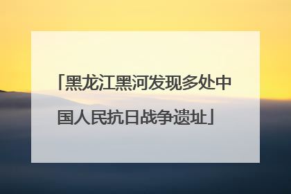 黑龙江黑河发现多处中国人民抗日战争遗址