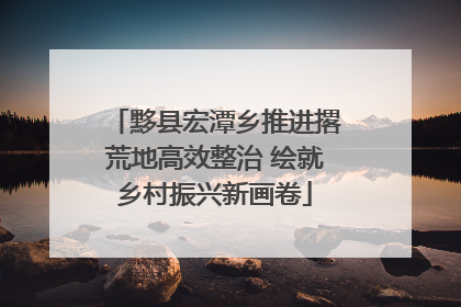 黟县宏潭乡推进撂荒地高效整治 绘就乡村振兴新画卷